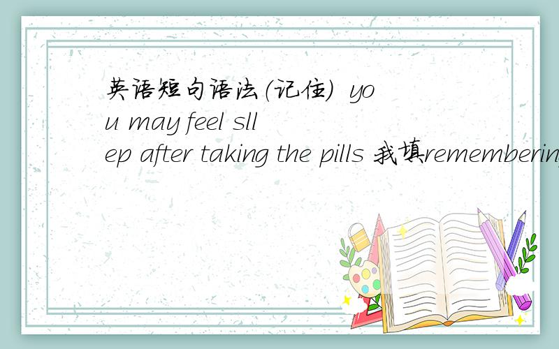 英语短句语法（记住）  you may feel sllep after taking the pills 我填remembering  为什么错了动名词作主语为啥不对