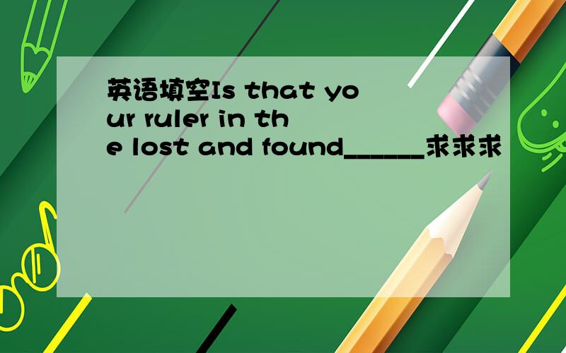 英语填空Is that your ruler in the lost and found______求求求