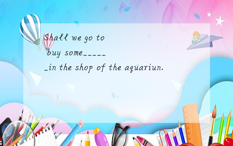 Shall we go to buy some______in the shop of the aquariun.