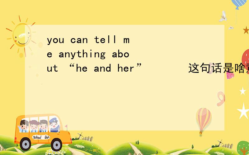 you can tell me anything about “he and her”       这句话是啥意思