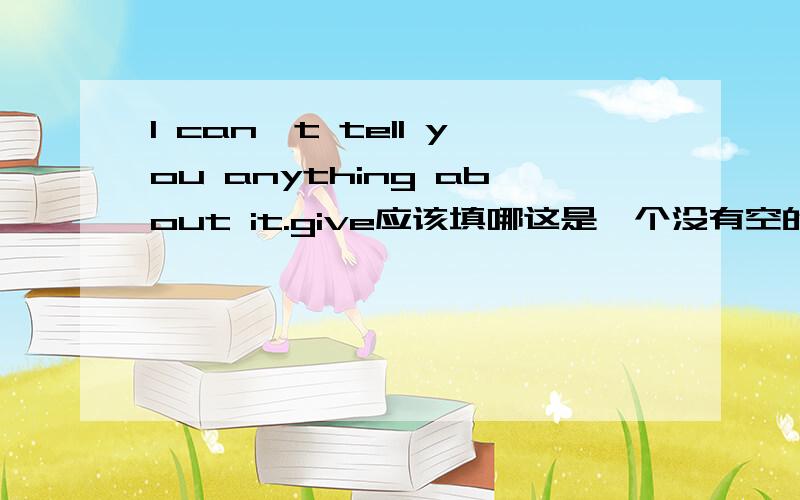 I can't tell you anything about it.give应该填哪这是一个没有空的选择题，答案是选give。