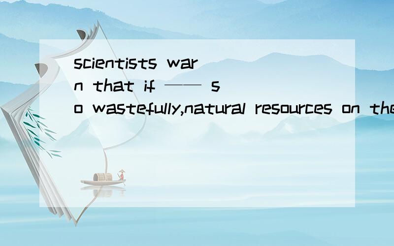 scientists warn that if —— so wastefully,natural resources on the earth will run out soon.A being consumed  b consuming C consumed          Dhaving been consumed 答案选C为什么啊