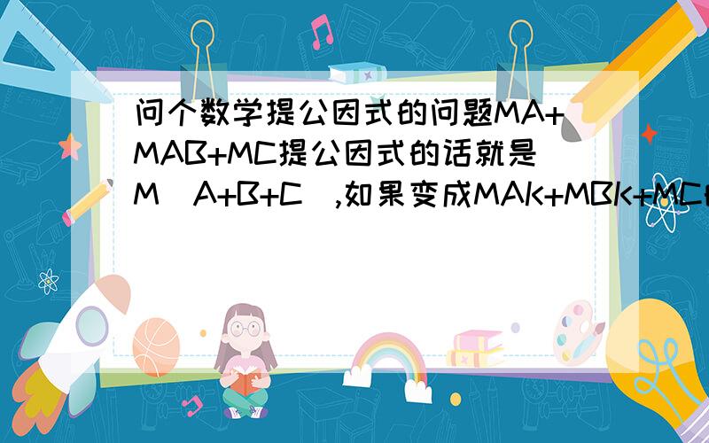 问个数学提公因式的问题MA+MAB+MC提公因式的话就是M(A+B+C),如果变成MAK+MBK+MC的话,是不是就是MK(A+B+C)?也就是说提公因式的话,只要有2个相同的就可以提出来?