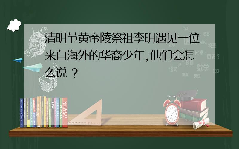 清明节黄帝陵祭祖李明遇见一位来自海外的华裔少年,他们会怎么说 ?