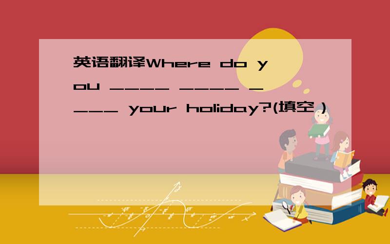 英语翻译Where do you ____ ____ ____ your holiday?(填空）
