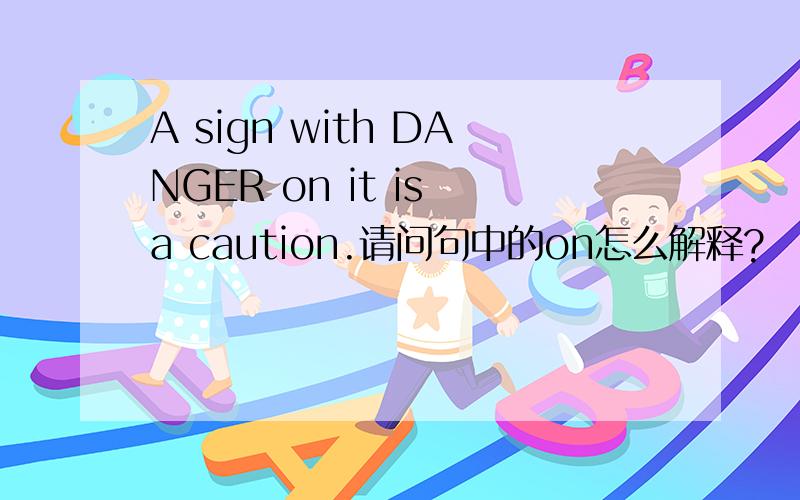 A sign with DANGER on it is a caution.请问句中的on怎么解释?