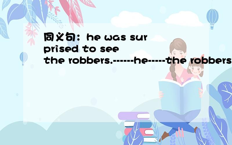 同义句：he was surprised to see the robbers.------he-----the robbers,he felt very-----