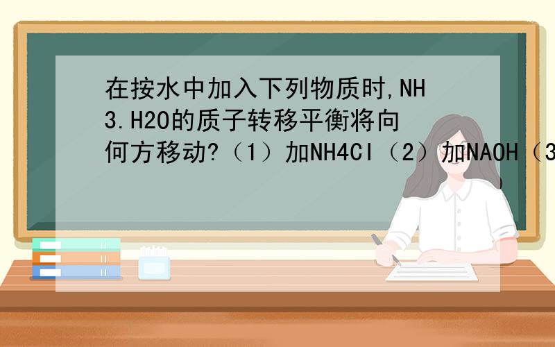在按水中加入下列物质时,NH3.H2O的质子转移平衡将向何方移动?（1）加NH4CI（2）加NAOH（3）加HCI