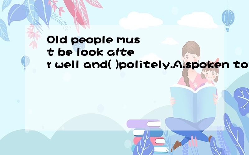 Old people must be look after well and( )politely.A.spoken to B.speak C.spoken D.spoke to 选哪个?为什么?