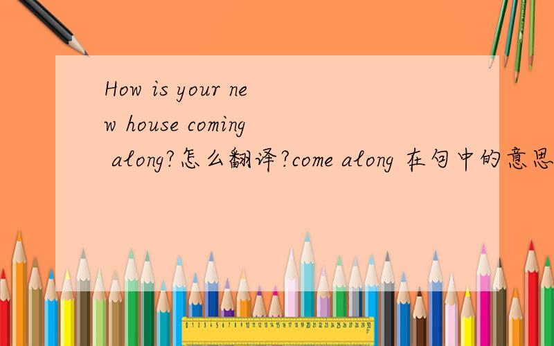 How is your new house coming along?怎么翻译?come along 在句中的意思是什么?