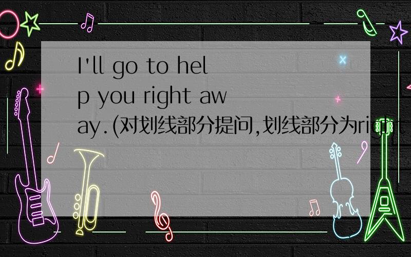 I'll go to help you right away.(对划线部分提问,划线部分为right away）———————— —————————— will you go to help me?