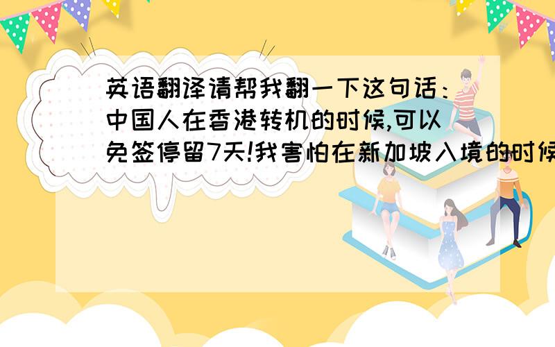 英语翻译请帮我翻一下这句话：中国人在香港转机的时候,可以免签停留7天!我害怕在新加坡入境的时候会问,因为我的机票是CH-HK-SI-HK-CH的