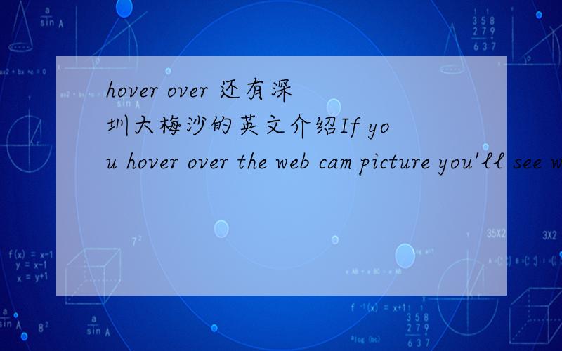 hover over 还有深圳大梅沙的英文介绍If you hover over the web cam picture you'll see what location information is available.If you click on it,a window will open and you can see a live video feed,plus comments and ratings and other informa