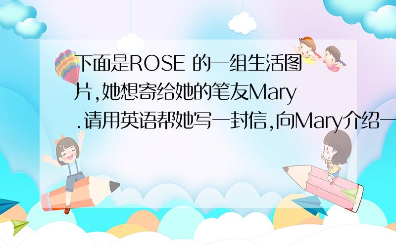 下面是ROSE 的一组生活图片,她想寄给她的笔友Mary.请用英语帮她写一封信,向Mary介绍一下照片内容初一下册的词汇,照片内容网上有
