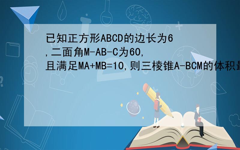 已知正方形ABCD的边长为6,二面角M-AB-C为60,且满足MA+MB=10,则三棱锥A-BCM的体积最大值为