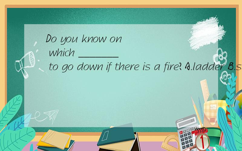 Do you know on which _______ to go down if there is a fire?A.ladder B.stair B.hose B.reelDo you know on which _______ to go down if there is a fire?A.ladder B.stair B.hose B.reelDo you know on which _______ to go down if there is a fire?A.ladder B.st