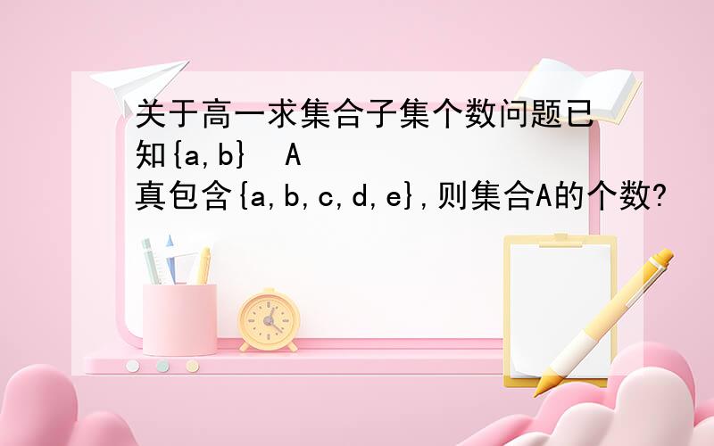 关于高一求集合子集个数问题已知{a,b}⊆A真包含{a,b,c,d,e},则集合A的个数?