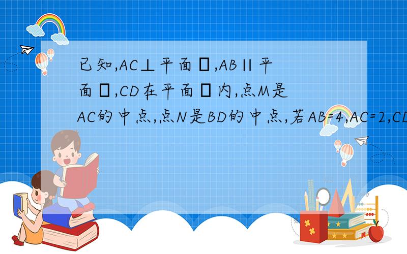 已知,AC⊥平面α,AB∥平面α,CD在平面α内,点M是AC的中点,点N是BD的中点,若AB=4,AC=2,CD=4,BD=6(1)求证：AB⊥平面ACD(2)求证：MN⊥AC