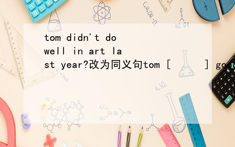 tom didn't do well in art last year?改为同义句tom [      ] good [       ] art last year.