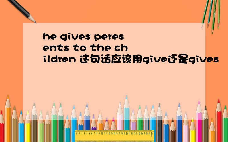 he gives peresents to the children 这句话应该用give还是gives