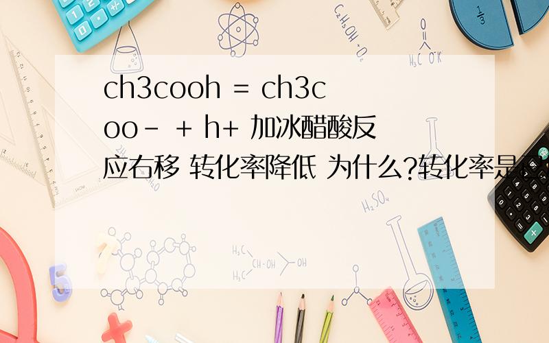 ch3cooh = ch3coo- + h+ 加冰醋酸反应右移 转化率降低 为什么?转化率是已反应的/总反应物对吧我是这么想的 没加之前 假设10个ch3cooh里有3个电离 那么加了冰醋酸之后 因为反应右移 所以假设现在1