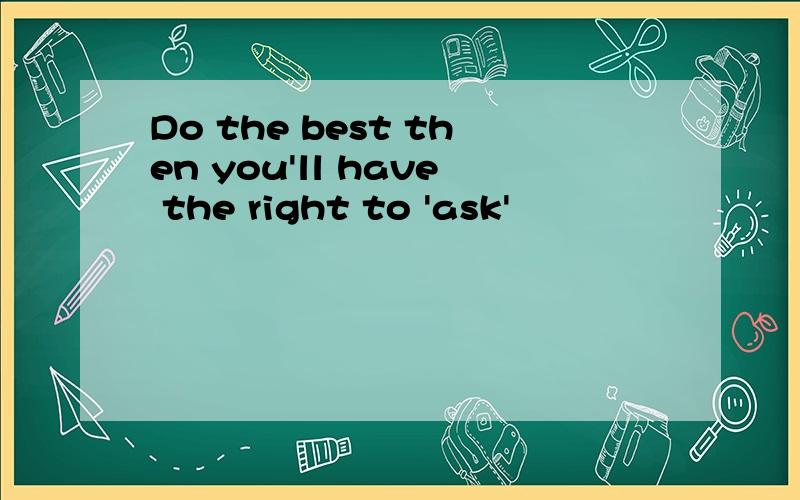 Do the best then you'll have the right to 'ask'