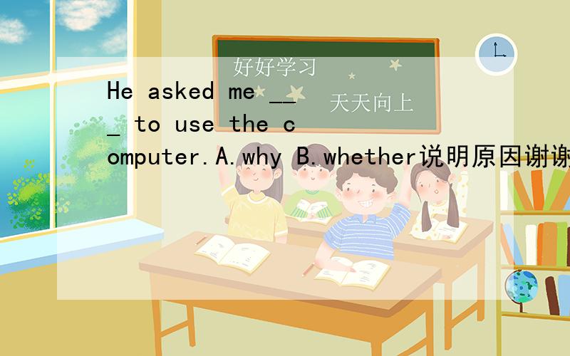He asked me ___ to use the computer.A.why B.whether说明原因谢谢 这里的whether是“是否”的意思吗?