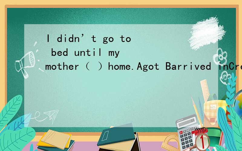 I didn’t go to bed until my mother（ ）home.Agot Barrived inCreachDgot to