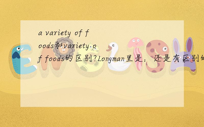 a variety of foods和variety of foods的区别?Longman里是：还是有区别的，前者a lot of things of the same type that are different from each other in some way。后者是a type of thing,such as a plant or animal,that is different from othe