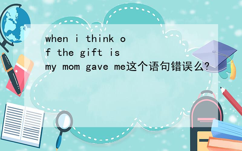 when i think of the gift is my mom gave me这个语句错误么?