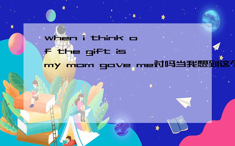 when i think of the gift is my mom gave me对吗当我想到这个礼物是我妈妈给我的