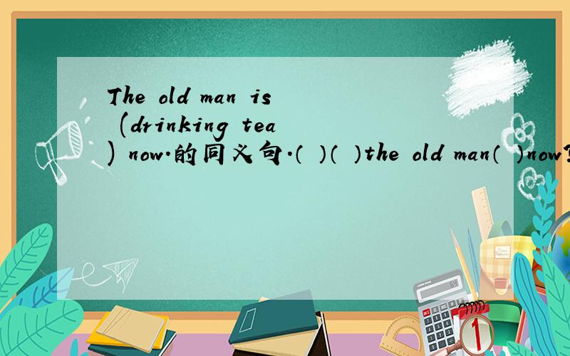 The old man is (drinking tea) now.的同义句.（ ）（ ）the old man（ ）now?