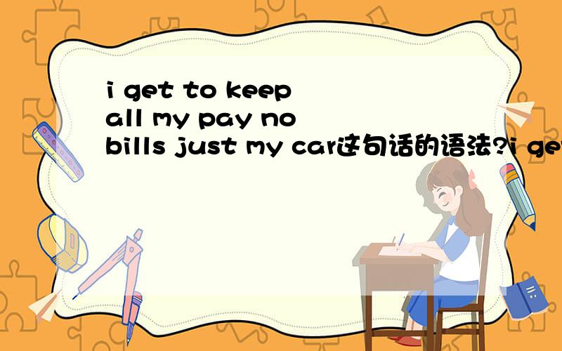 i get to keep all my pay no bills just my car这句话的语法?i get to keep all my pay noi get to keep all my pay no bills just my car这句话为什么翻成中文是除了我的车以外,我得尝试把所有的费用都付清.