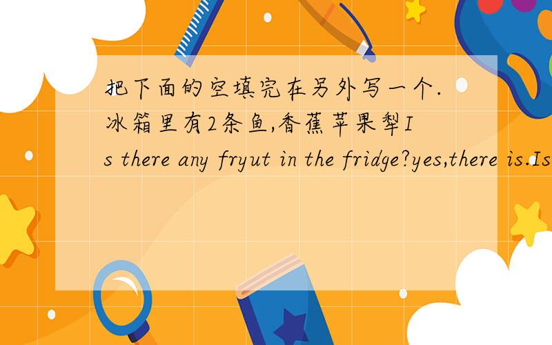 把下面的空填完在另外写一个.冰箱里有2条鱼,香蕉苹果犁Is there any fryut in the fridge?yes,there is.Is there any meat in the fridge?No( )( )any fishin the fridge?( ）(自己写一个跟上面一样的）