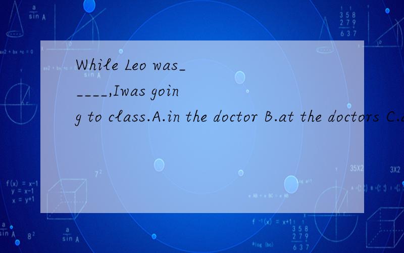 While Leo was_____,Iwas going to class.A.in the doctor B.at the doctors C.at the doctor D.in the doctors请选答案并说明理由,