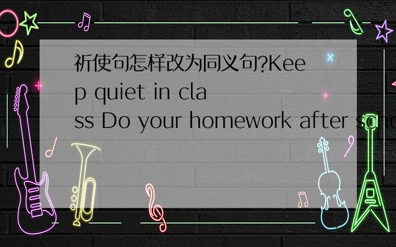 祈使句怎样改为同义句?Keep quiet in class Do your homework after school Do not be late for schoolDo not eat in the classroom