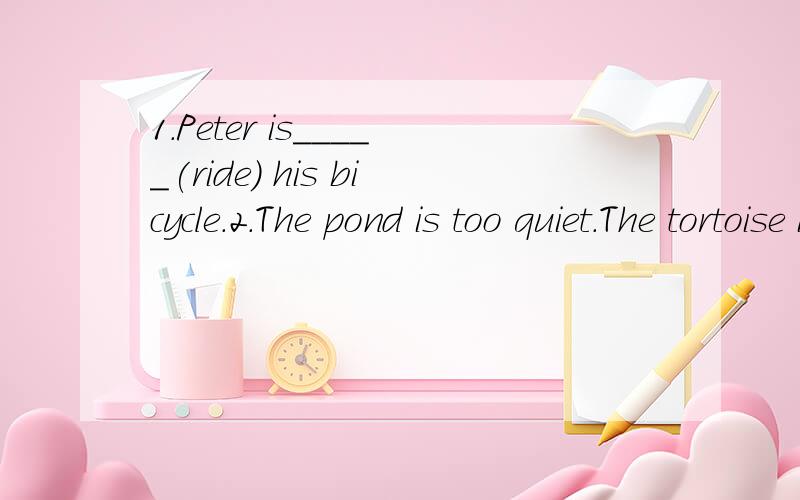 1.Peter is_____(ride) his bicycle.2.The pond is too quiet.The tortoise is_____(happy).