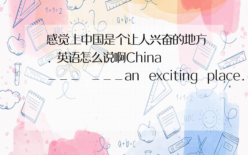感觉上中国是个让人兴奋的地方. 英语怎么说啊China ___  ___an  exciting  place.