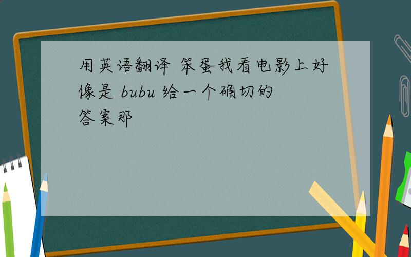 用英语翻译 笨蛋我看电影上好像是 bubu 给一个确切的答案那