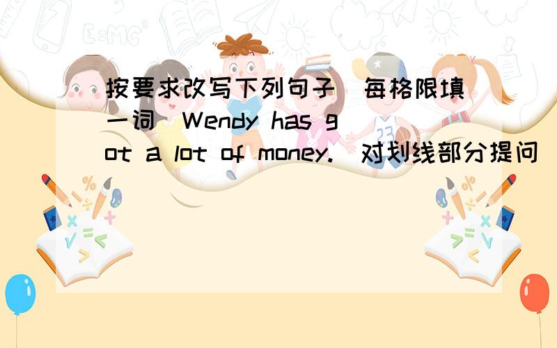 按要求改写下列句子（每格限填一词）Wendy has got a lot of money.（对划线部分提问）划线部分：a lot of