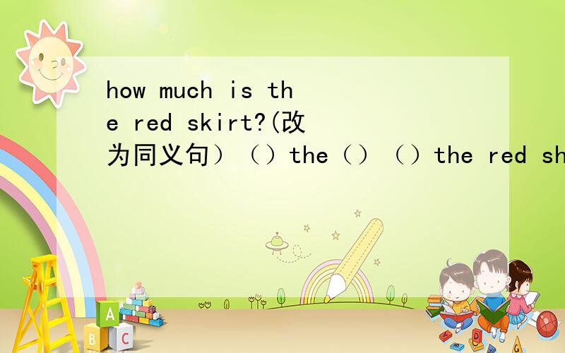 how much is the red skirt?(改为同义句）（）the（）（）the red shirt?