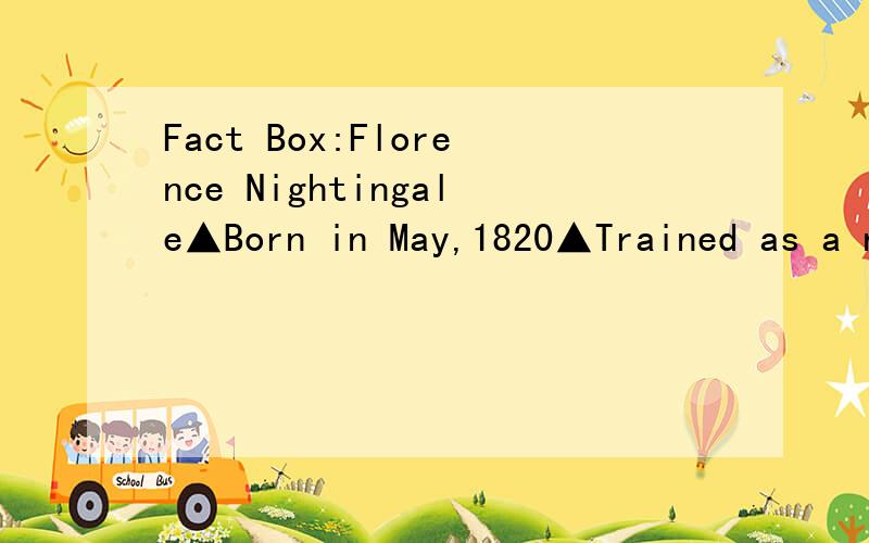 Fact Box:Florence Nightingale▲Born in May,1820▲Trained as a nurse in 1851▲Helped British soldiers in a British military hospital▲Worked hard and saved many soldiers▲Returned to English in 1856 as a heroine▲Wrote books and started a nurse