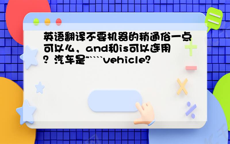 英语翻译不要机器的稍通俗一点可以么，and和is可以连用？汽车是~````vehicle？