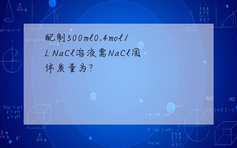 配制500ml0.4mol/L NaCl溶液需NaCl固体质量为?