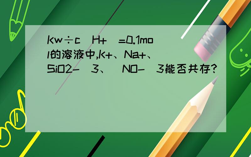 Kw÷c(H+)=0.1mol的溶液中,K+、Na+、(SiO2-)3、(NO-)3能否共存?