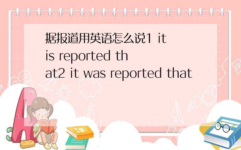 据报道用英语怎么说1 it is reported that2 it was reported that