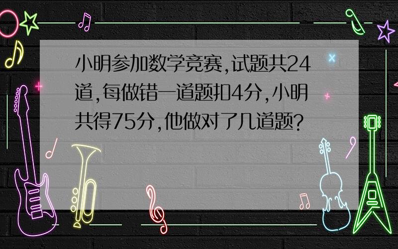 小明参加数学竞赛,试题共24道,每做错一道题扣4分,小明共得75分,他做对了几道题?
