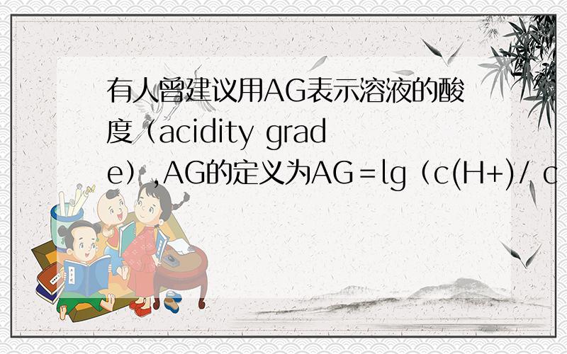 有人曾建议用AG表示溶液的酸度（acidity grade）,AG的定义为AG＝lg（c(H+)/ c (OH－)）.下列表述正确A．在25℃时,若溶液呈中性,则pH＝7,AG＝1B．在25℃时,若溶液呈酸性,则pH＜7,AG＜0C．在25℃时,若溶液