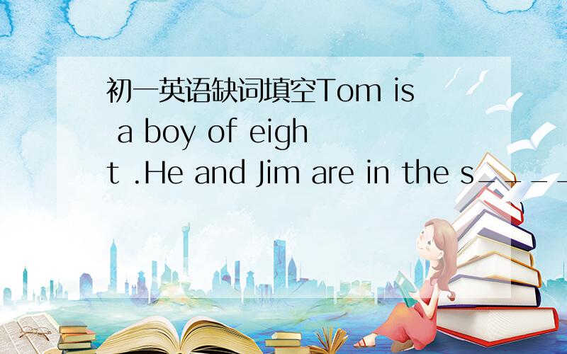 初一英语缺词填空Tom is a boy of eight .He and Jim are in the s____ class .Jim is good at M____.But TOM is not a good student .He doesn't like to go to school .Hecan o____ count from 1 to 10 .One day his teacher has a talk w____ him ,