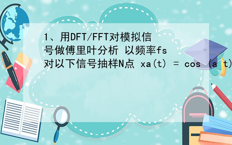 1、用DFT/FFT对模拟信号做傅里叶分析 以频率fs 对以下信号抽样N点 xa(t) = cos (a t) + cos (b t) + cos (1、用DFT/FFT对模拟信号做傅里叶分析以频率fs 对以下信号抽样N点xa(t) = cos (a t) + cos (b t) + cos (c t)